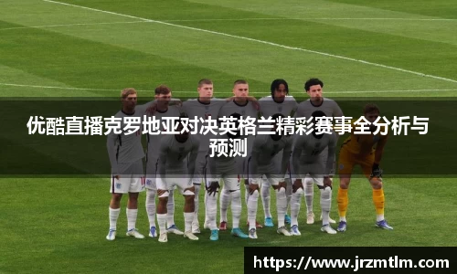 K1体育优酷直播克罗地亚对决英格兰精彩赛事全分析与预测
