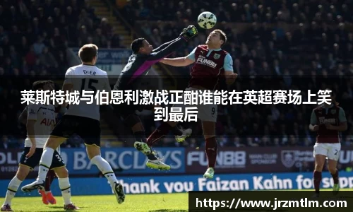 K1体育莱斯特城与伯恩利激战正酣谁能在英超赛场上笑到最后