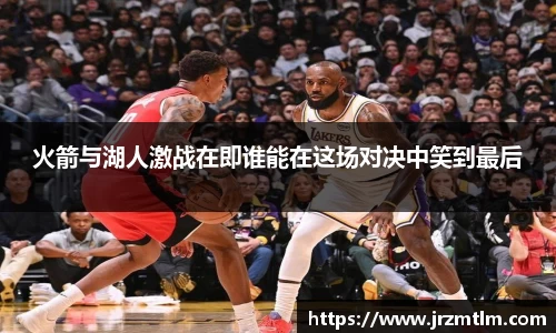 K1体育火箭与湖人激战在即谁能在这场对决中笑到最后